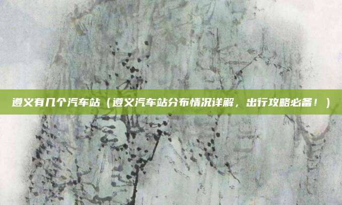 遵义有几个汽车站(遵义汽车站分布情况详解,出行攻略必备!)