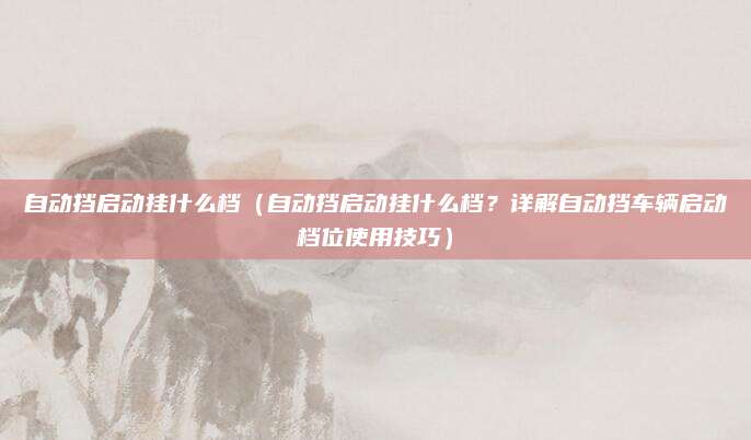 自动挡启动挂什么档(自动挡启动挂什么档?详解自动挡车辆启动档位使用技巧)