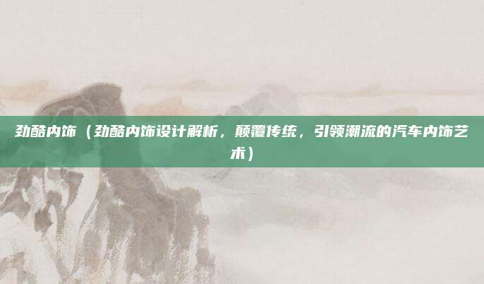 劲酷内饰（劲酷内饰设计解析，颠覆传统，引领潮流的汽车内饰艺术）