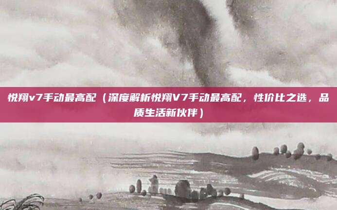 悦翔v7手动最高配(深度解析悦翔V7手动最高配,性价比之选,品质生活新伙伴)