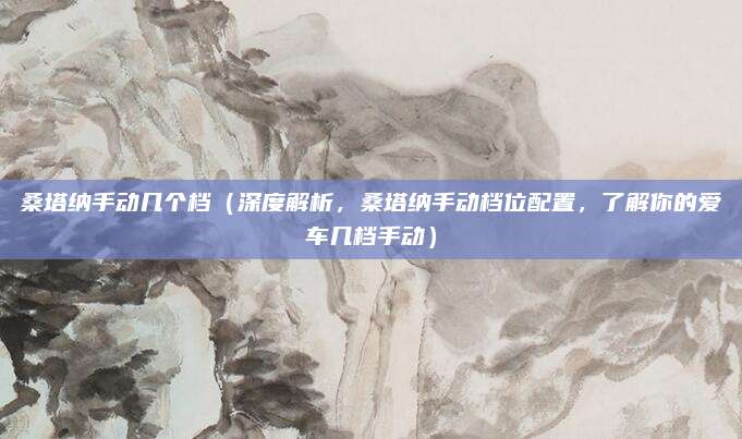 桑塔纳手动几个档（深度解析，桑塔纳手动档位配置，了解你的爱车几档手动）