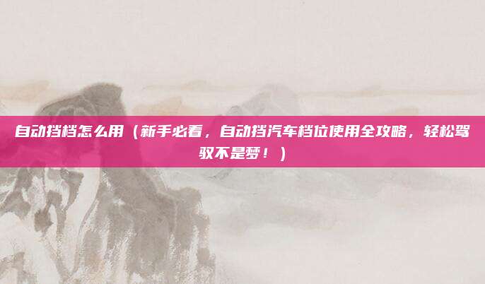 自动挡档怎么用(新手必看,自动挡汽车档位使用全攻略,轻松驾驭不是梦!)