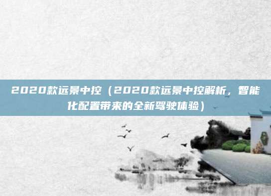 2020款远景中控(2020款远景中控解析,智能化配置带来的全新驾驶体验)