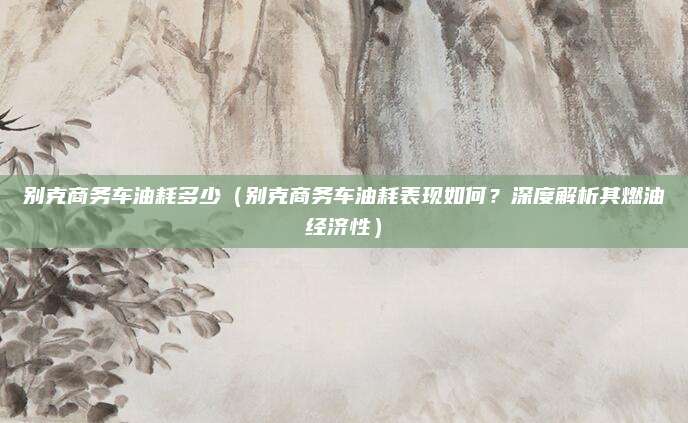 别克商务车油耗多少（别克商务车油耗表现如何？深度解析其燃油经济性）