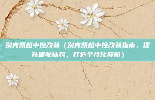 别克凯越中控改装（别克凯越中控改装指南，提升驾驶体验，打造个性化座舱）