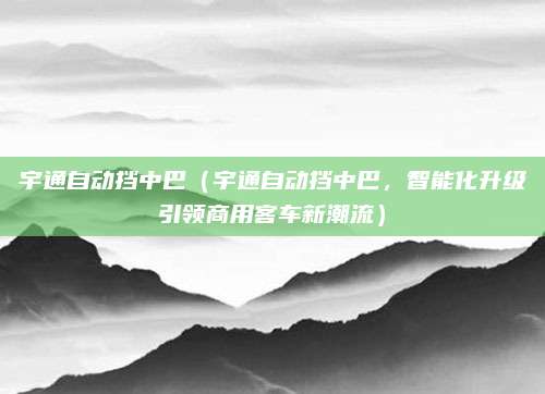 宇通自动挡中巴(宇通自动挡中巴,智能化升级引领商用客车新潮流)