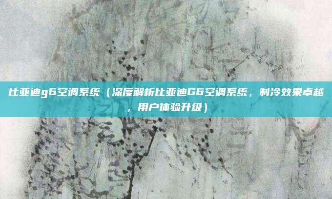 比亚迪g6空调系统(深度解析比亚迪G6空调系统,制冷效果卓越,用户体验升级)