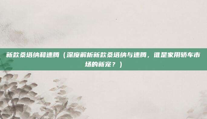 新款桑塔纳和速腾（深度解析新款桑塔纳与速腾，谁是家用轿车市场的新宠？）