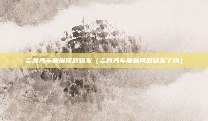 吉利汽车质量问题爆发(吉利汽车质量问题爆发了吗)