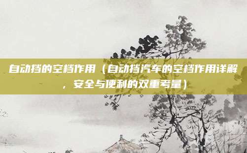 自动挡的空档作用(自动挡汽车的空档作用详解,安全与便利的双重考量)