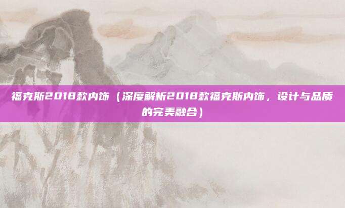 福克斯2018款内饰（深度解析2018款福克斯内饰，设计与品质的完美融合）