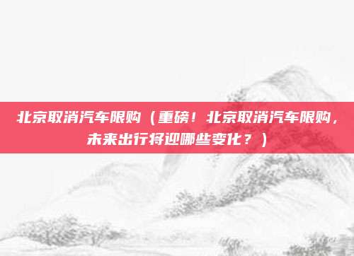 北京取消汽车限购(重磅!北京取消汽车限购,未来出行将迎哪些变化?)