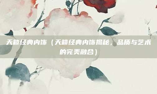 天籁经典内饰（天籁经典内饰揭秘，品质与艺术的完美融合）