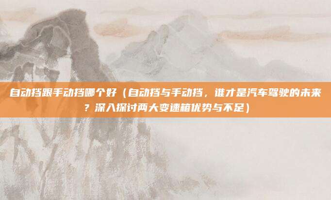 自动挡跟手动挡哪个好（自动挡与手动挡，谁才是汽车驾驶的未来？深入探讨两大变速箱优势与不足）
