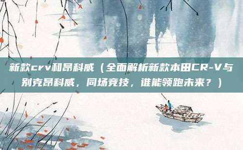 新款crv和昂科威（全面解析新款本田CR-V与别克昂科威，同场竞技，谁能领跑未来？）