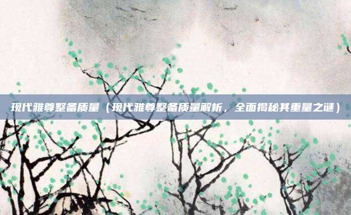 现代雅尊整备质量（现代雅尊整备质量解析，全面揭秘其重量之谜）