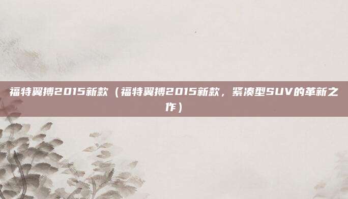 福特翼搏2015新款（福特翼搏2015新款，紧凑型SUV的革新之作）