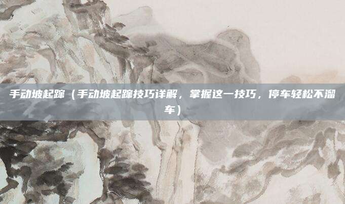 手动坡起蹿（手动坡起蹿技巧详解，掌握这一技巧，停车轻松不溜车）