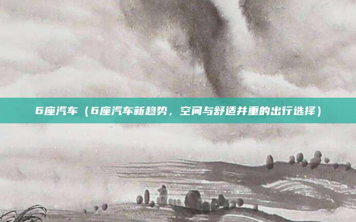 6座汽车（6座汽车新趋势，空间与舒适并重的出行选择）