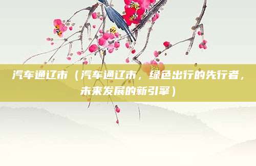 汽车通辽市（汽车通辽市，绿色出行的先行者，未来发展的新引擎）
