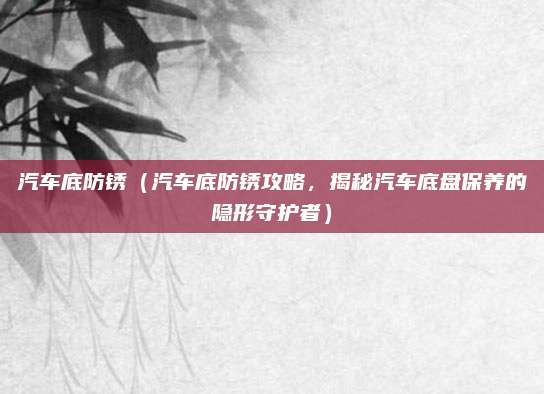 汽车底防锈（汽车底防锈攻略，揭秘汽车底盘保养的隐形守护者）