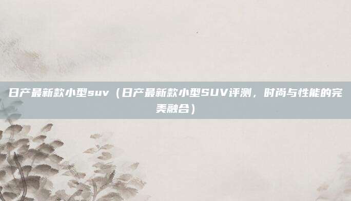 日产最新款小型suv（日产最新款小型SUV评测，时尚与性能的完美融合）