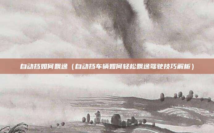 自动挡如何飘逸(自动挡车辆如何轻松飘逸驾驶技巧解析)