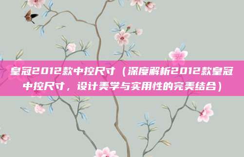 皇冠2012款中控尺寸(深度解析2012款皇冠中控尺寸,设计美学与实用性的完美结合)