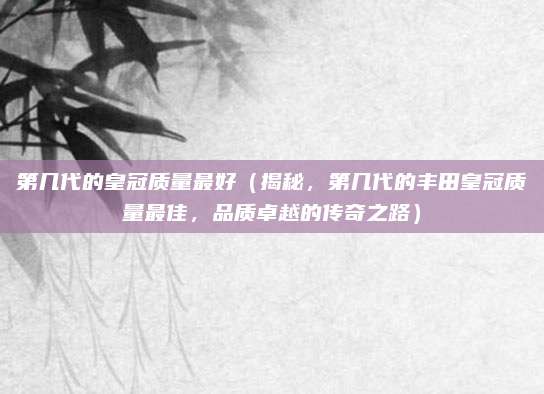 第几代的皇冠质量最好（揭秘，第几代的丰田皇冠质量最佳，品质卓越的传奇之路）