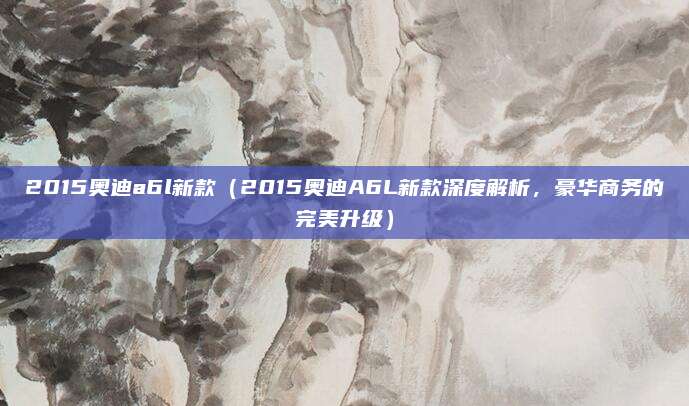 2015奥迪a6l新款（2015奥迪A6L新款深度解析，豪华商务的完美升级）