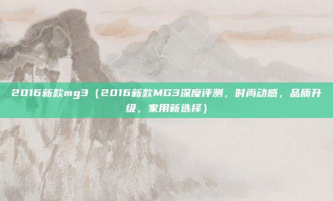 2016新款mg3（2016新款MG3深度评测，时尚动感，品质升级，家用新选择）