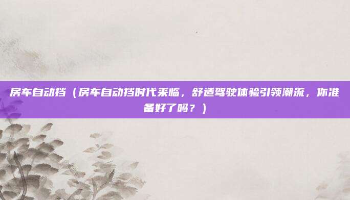 房车自动挡（房车自动挡时代来临，舒适驾驶体验引领潮流，你准备好了吗？）