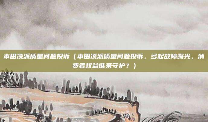 本田凌派质量问题投诉(本田凌派质量问题投诉,多起故障曝光,消费者权益谁来守护?)