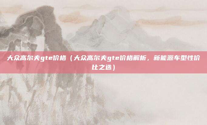 大众高尔夫gte价格（大众高尔夫gte价格解析，新能源车型性价比之选）