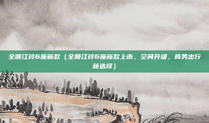 全顺江铃6座新款（全顺江铃6座新款上市，空间升级，商务出行新选择）