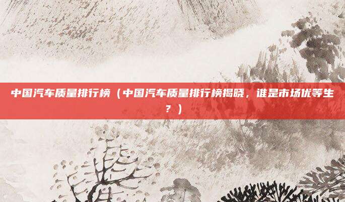 中国汽车质量排行榜（中国汽车质量排行榜揭晓，谁是市场优等生？）