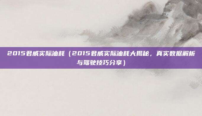 2015君威实际油耗（2015君威实际油耗大揭秘，真实数据解析与驾驶技巧分享）
