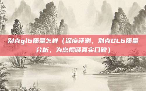 别克gl6质量怎样(深度评测,别克GL6质量分析,为您揭晓真实口碑)