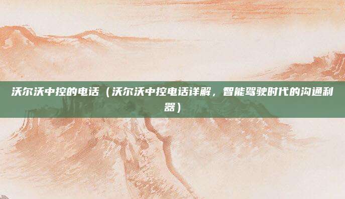 沃尔沃中控的电话(沃尔沃中控电话详解,智能驾驶时代的沟通利器)