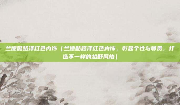 兰德酷路泽红色内饰(兰德酷路泽红色内饰,彰显个性与尊贵,打造不一样的越野风格)