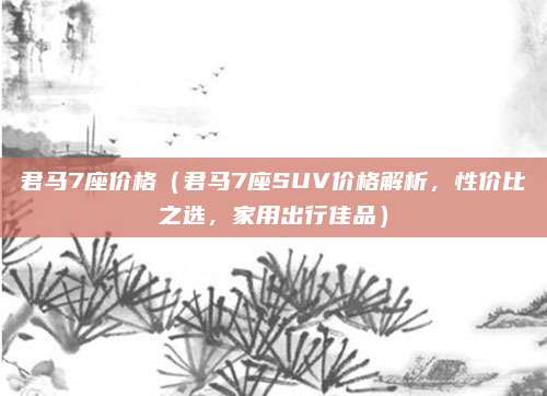 君马7座价格（君马7座SUV价格解析，性价比之选，家用出行佳品）