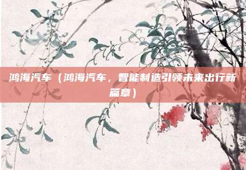鸿海汽车（鸿海汽车，智能制造引领未来出行新篇章）