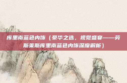 库里南蓝色内饰（豪华之选，视觉盛宴——劳斯莱斯库里南蓝色内饰深度解析）