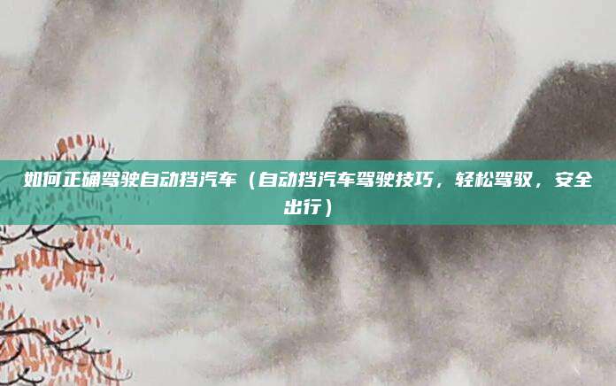 如何正确驾驶自动挡汽车（自动挡汽车驾驶技巧，轻松驾驭，安全出行）