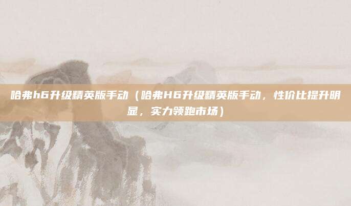 哈弗h6升级精英版手动（哈弗H6升级精英版手动，性价比提升明显，实力领跑市场）