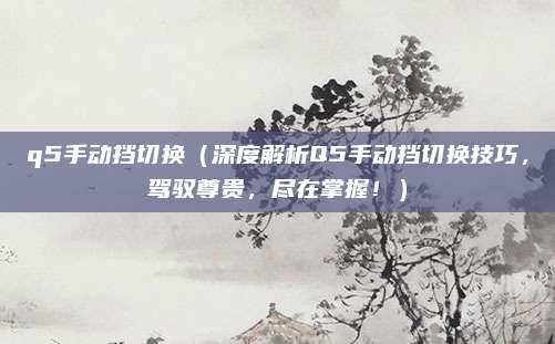 q5手动挡切换（深度解析Q5手动挡切换技巧，驾驭尊贵，尽在掌握！）