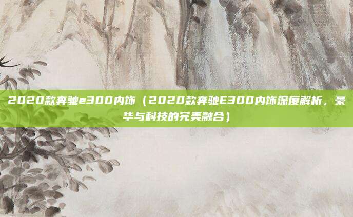 2020款奔驰e300内饰（2020款奔驰E300内饰深度解析，豪华与科技的完美融合）