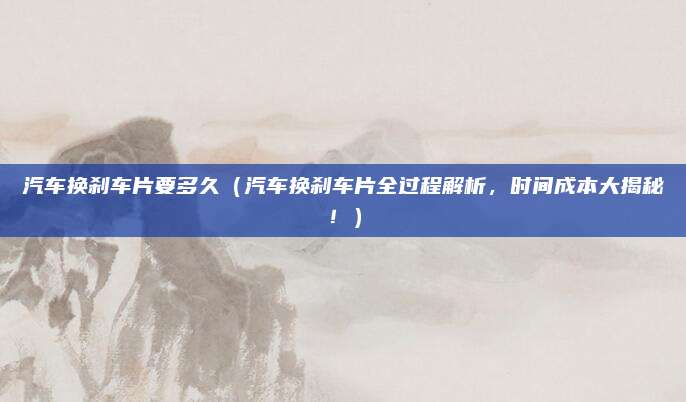 汽车换刹车片要多久（汽车换刹车片全过程解析，时间成本大揭秘！）