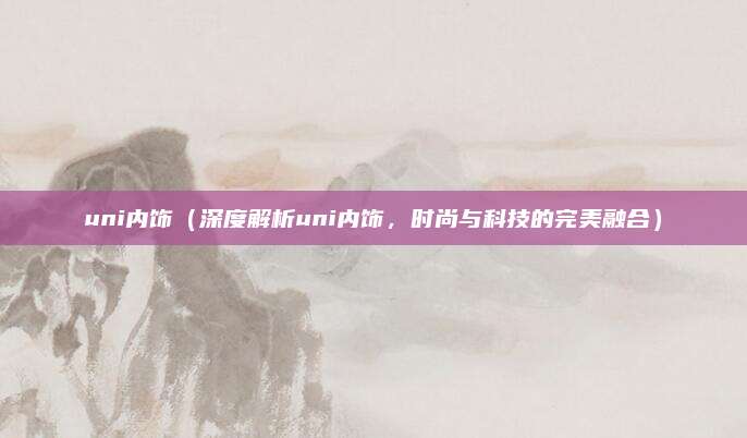 uni内饰（深度解析uni内饰，时尚与科技的完美融合）