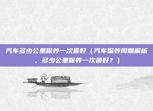 汽车多少公里保养一次最好（汽车保养周期解析，多少公里保养一次最好？）
